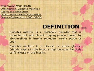 DEFINITION ... 
http://www.World Health 
Organisation. Diabetes mellitus : 
Report of a WHO Study 
Group. World Health Organisation. 
Geneva-Switzerland. 2006. S5-36. 
Diabetes mellitus is a metabolic disorder that is 
characterized with chronic hyperglycemia caused by 
abnormalities in insulin secretion, insulin action or 
both. 
Diabetes mellitus is a disease in which glucose 
(simple sugar) in the blood is high because the body 
can’t release or use insulin. 
 