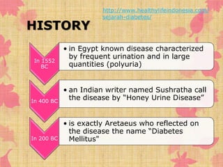 HISTORY 
In 1552 
BC 
http://www.healthylifeindonesia.com/ 
sejarah-diabetes/ 
• in Egypt known disease characterized 
by frequent urination and in large 
quantities (polyuria) 
In 400 BC 
• an Indian writer named Sushratha call 
the disease by “Honey Urine Disease” 
In 200 BC 
• is exactly Aretaeus who reflected on 
the disease the name “Diabetes 
Mellitus" 
 