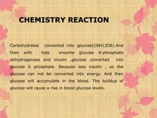 CHEMISTRY REACTION 
 Carbohydrates converted into glucose(C6H12O6).And 
then with help enzyme glucose 6-phosphate 
dehydrogenase and insulin ,glucose converted into 
glucose 6 phosphate. Because less insulin , so the 
glucose can not be converted into energy. And then 
glucose will accumulate in the blood. The buildup of 
glucose will cause a rise in blood glucose levels. 
 