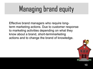 Managing brand equity
Effective brand managers who require long-
term marketing actions. Due to customer response
to marketing activities depending on what they
know about a brand, short-termmarketing
actions and to change the brand of knowledge.




                                                   13
 