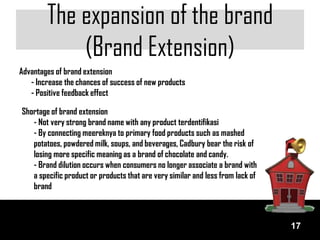 The expansion of the brand
            (Brand Extension)
Advantages of brand extension
   - Increase the chances of success of new products
   - Positive feedback effect

Shortage of brand extension
   - Not very strong brand name with any product terdentifikasi
   - By connecting meereknya to primary food products such as mashed
   potatoes, powdered milk, soups, and beverages, Cadbury bear the risk of
   losing more specific meaning as a brand of chocolate and candy.
   - Brand dilution occurs when consumers no longer associate a brand with
   a specific product or products that are very similar and less from lack of
   brand



                                                                                17
 