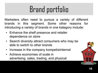 Brand portfolio
Marketers often need to pursue a variety of different
brands in this segment. Some other reasons for
introducing a variety of brands in one kategory include:
• Enhance the shelf presence and retailer
  dependence on store
• Search diversity attract consumers who may be
  able to switch to other brands
• Increase in the company kompetisiinternal
• Achieve economies of scale in
  advertising, sales, trading, and physical
  distribution.
                                                           18
 