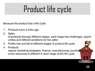 Product life cycle
Because the product has a life cycle:

1. Products have a finite age.
2. Sales
   of products through different stages, each stage has challenges, opport
   unities,and different problems for the seller.
3. Profits rise and fall at different stages of product life cycle.
4. Products
   require marketing strategies, finance, manufacturing, purchasing and h
   uman resources is different in each stage of the life cycle.



                                                                     25
 