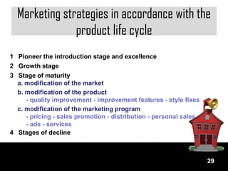 Marketing strategies in accordance with the
               product life cycle
1 Pioneer the introduction stage and excellence
2 Growth stage
3 Stage of maturity
  a. modification of the market
  b. modification of the product
     - quality improvement - improvement features - style fixes
  c. modification of the marketing program
     - pricing - sales promotion - distribution - personal sales
     - ads - services
4 Stages of decline



                                                                   29
 