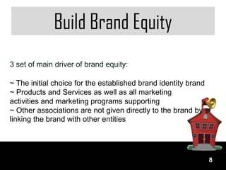 Build Brand Equity
3 set of main driver of brand equity:

~ The initial choice for the established brand identity brand
~ Products and Services as well as all marketing
activities and marketing programs supporting
~ Other associations are not given directly to the brand by
linking the brand with other entities




                                                                8
 