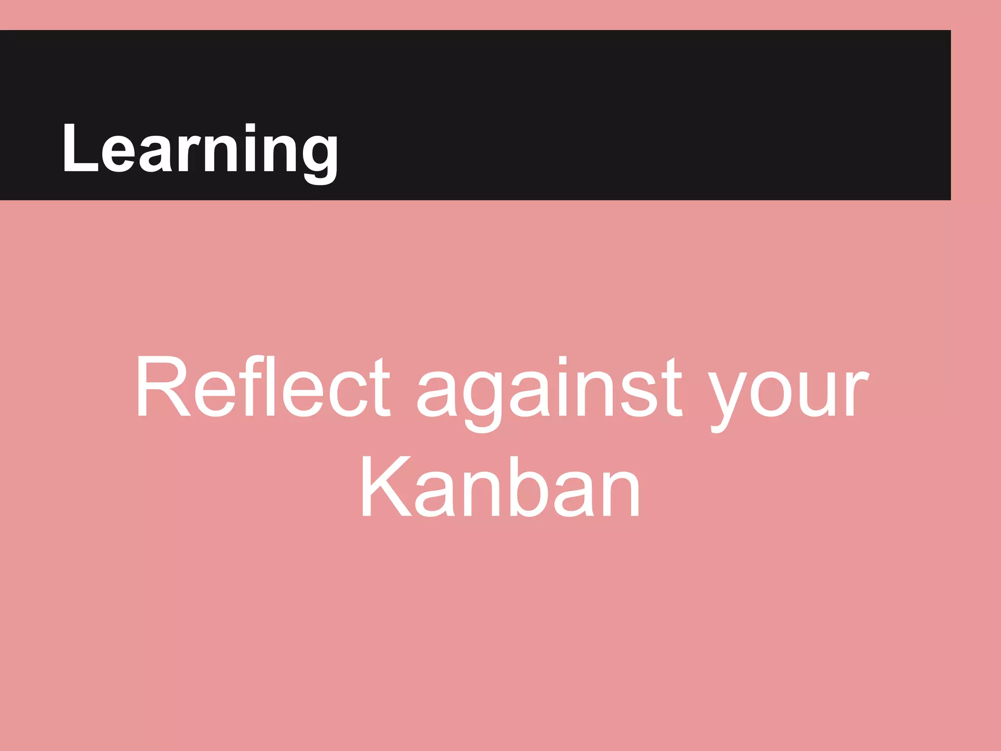 Learning 
Reflect against your 
Kanban 
 