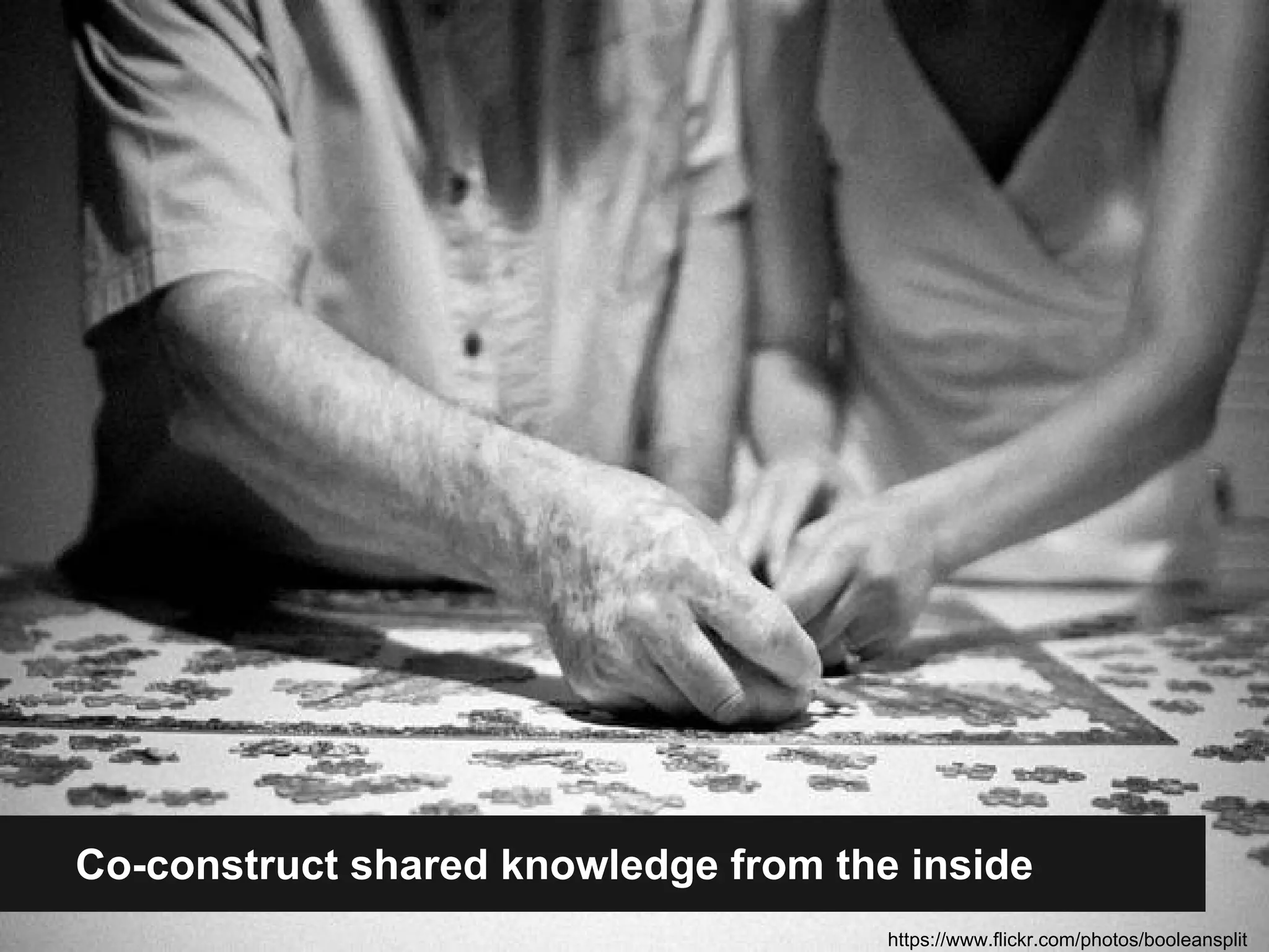 Co-construct shared knowledge from the inside 
https://www.flickr.com/photos/booleansplit 
 