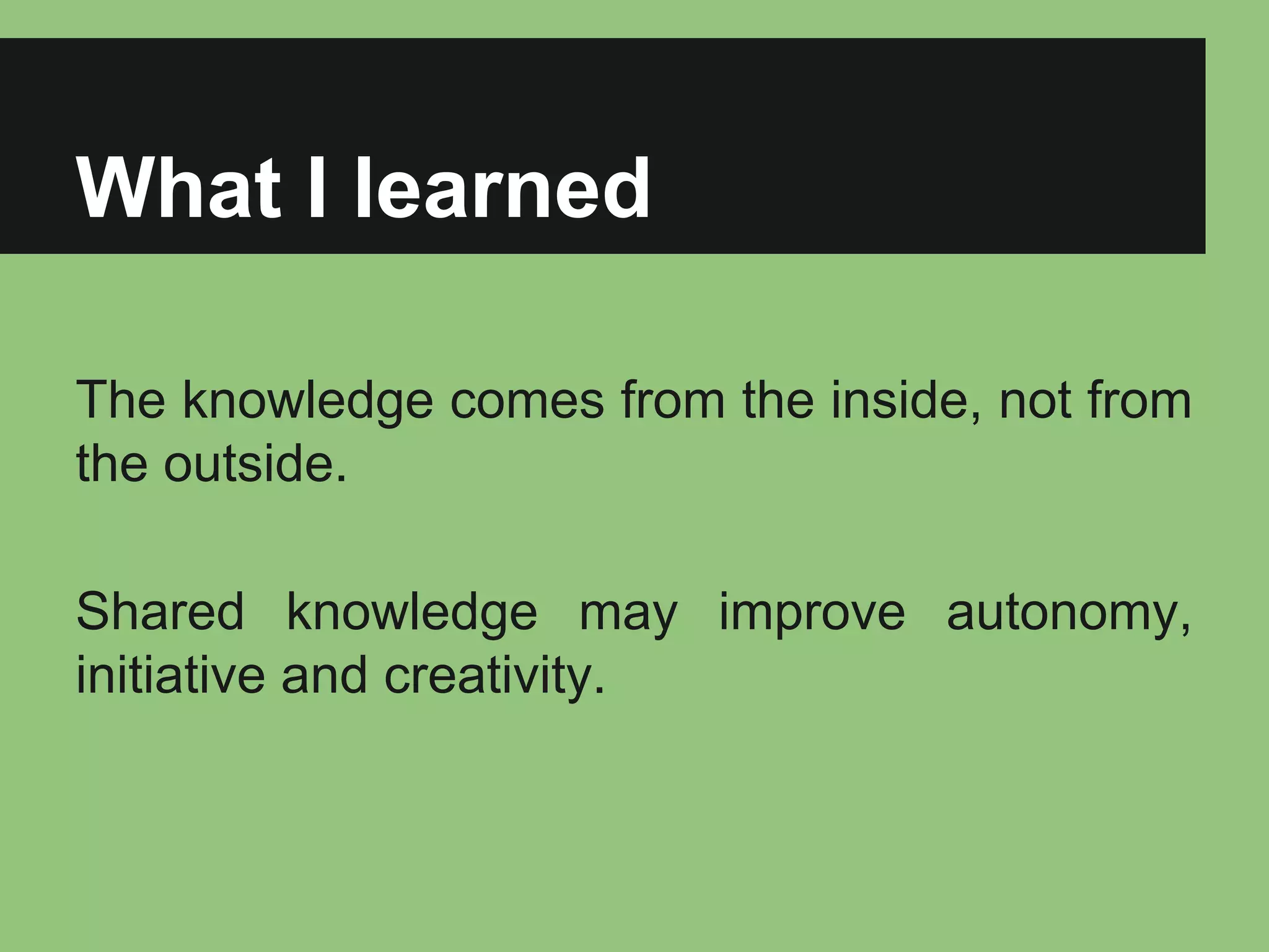 What I learned 
The knowledge comes from the inside, not from 
the outside. 
Shared knowledge may improve autonomy, 
initiative and creativity. 
 