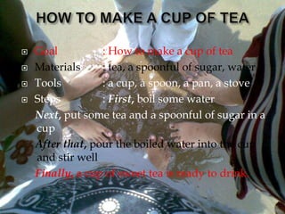  Goal
 Materials
 Tools
 Steps
: How to make a cup of tea
: tea, a spoonful of sugar, water.
: a cup, a spoon, a pan, a stove
: First, boil some water
Next, put some tea and a spoonful of sugar in a
cup
After that, pour the boiled water into the cup
and stir well
Finally, a cup of sweet tea is ready to drink.
 