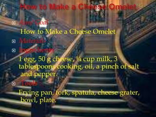  Aim/ Goal
How to Make a Cheese Omelet
 Materials :
 Ingredients
1 egg, 50 g cheese, ¼ cup milk, 3
tablespoons cooking, oil, a pinch of salt
and pepper.
 Tools :
Frying pan, fork, spatula, cheese grater,
bowl, plate.
 