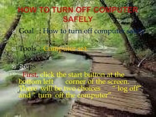  Goal : How to turn off computer safely
 Tools : Computer set.
 Steps :
First, click the start button at the
bottom left corner of the screen.
There will be two choices “ log off”
and “ turn off the computer”.
 