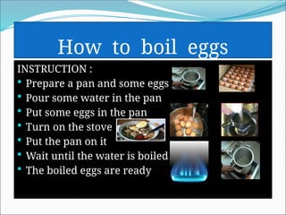 How to boil eggs
INSTRUCTION :
 Prepare a pan and some eggs
 Pour some water in the pan
 Put some eggs in the pan
 Turn on the stove
 Put the pan on it
 Wait until the water is boiled
 The boiled eggs are ready
 