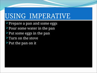 USING IMPERATIVE
Prepare a pan and some eggs
Pour some water in the pan
Put some eggs in the pan
Turn on the stove
Put the pan on it
 