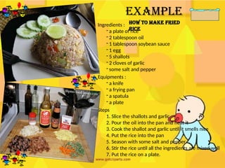 Example
How to make FRIED
RICE
Ingredients :
- a plate of rice
- 2 tablespoon oil
- 1 tablespoon soybean sauce
- 1 egg
- 5 shallots
- 2 cloves of garlic
- some salt and pepper
Equipments :
- a knife
- a frying pan
- a spatula
- a plate
Steps
1. Slice the shallots and garlic
2. Pour the oil into the pan and heat it
3. Cook the shallot and garlic until it smells nice
4. Put the rice into the pan
5. Season with some salt and pepper
6. Stir the rice until all the ingredients are mixed well
7. Put the rice on a plate.
 