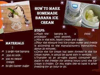 Materials
:
1 large ripe banana
200 ml milk
100 ml heavy
cream
50 gm caster sugar
How To Make
Homemade
Banana Ice
cream
Steps:
1.Mash the banana in a food
processor until smooth.
2.Mix in the milk, heavy cream and sugar.
3.Pour the mixture into ice-cream maker and freeze
it according to the manufacturer's instructions,
about 20 minutes.
4.Once the ice cream has been formed in the ice
cream maker, it would be quite soft in texture.
5.Transfer to an air-tight plastic container and
place in the freezer for several hours until the ice-
cream is frozen. Or you might like to have it after
freezing for an hour or so.
 