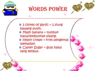 Words Power
2 cloves of garlic = 2 siung
bawang putih.
Mash banana = tumbuk
halus/lembutkan pisang.
Heavy cream = krim pengental
(pemadat)
Caster Sugar = gula halus
yang lembut.
 