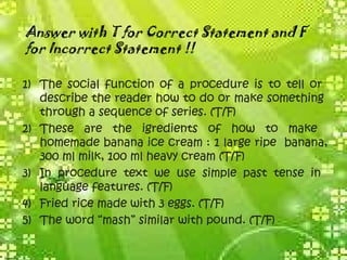Answer with T for Correct Statement and F
for Incorrect Statement !!
1) The social function of a procedure is to tell or
describe the reader how to do or make something
through a sequence of series. (T/F)
2) These are the igredients of how to make
homemade banana ice cream : 1 large ripe banana,
300 ml milk, 100 ml heavy cream (T/F)
3) In procedure text we use simple past tense in
language features. (T/F)
4) Fried rice made with 3 eggs. (T/F)
5) The word “mash” similar with pound. (T/F)
 