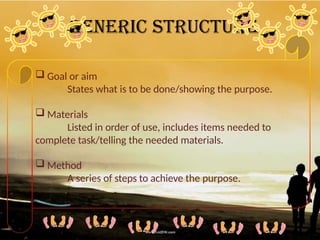 Generic Structure
 Goal or aim
States what is to be done/showing the purpose.
 Materials
Listed in order of use, includes items needed to
complete task/telling the needed materials.
 Method
A series of steps to achieve the purpose.
 