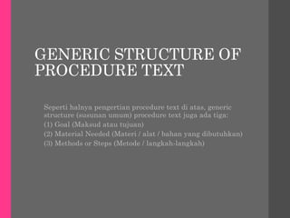 GENERIC STRUCTURE OF
PROCEDURE TEXT
Seperti halnya pengertian procedure text di atas, generic
structure (susunan umum) procedure text juga ada tiga:
(1) Goal (Maksud atau tujuan)
(2) Material Needed (Materi / alat / bahan yang dibutuhkan)
(3) Methods or Steps (Metode / langkah-langkah)
 