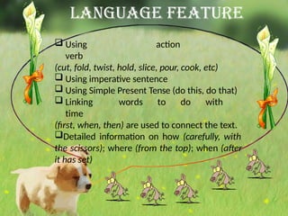 Language Feature
 Using action
verb
(cut, fold, twist, hold, slice, pour, cook, etc)
 Using imperative sentence
 Using Simple Present Tense (do this, do that)
 Linking words to do with
time
(first, when, then) are used to connect the text.
Detailed information on how (carefully, with
the scissors); where (from the top); when (after
it has set)
 