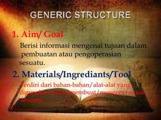 1. Aim/ Goal
Berisi informasi mengenai tujuan dalam
pembuatan atau pengoperasian
sesuatu.
2. Materials/Ingrediants/Tool
Terdiri dari bahan-bahan/alat-alat yang
digunakan dalam membuat/mengoperasikan
sesuatu.
 