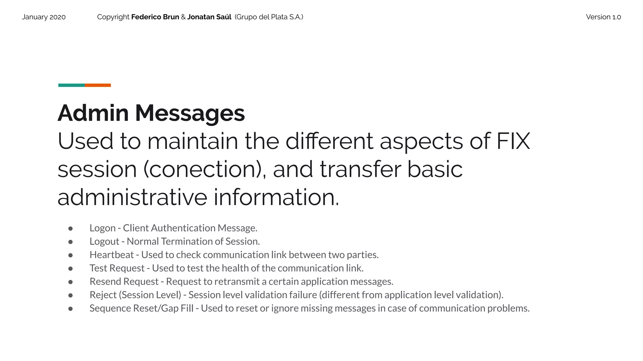 January 2020 Copyright Federico Brun & Jonatan Saúl (Grupo del Plata S.A.) Version 1.0
Admin Messages
Used to maintain the diﬀerent aspects of FIX
session (conection), and transfer basic
administrative information.
● Logon - Client Authentication Message.
● Logout - Normal Termination of Session.
● Heartbeat - Used to check communication link between two parties.
● Test Request - Used to test the health of the communication link.
● Resend Request - Request to retransmit a certain application messages.
● Reject (Session Level) - Session level validation failure (different from application level validation).
● Sequence Reset/Gap Fill - Used to reset or ignore missing messages in case of communication problems.
 
