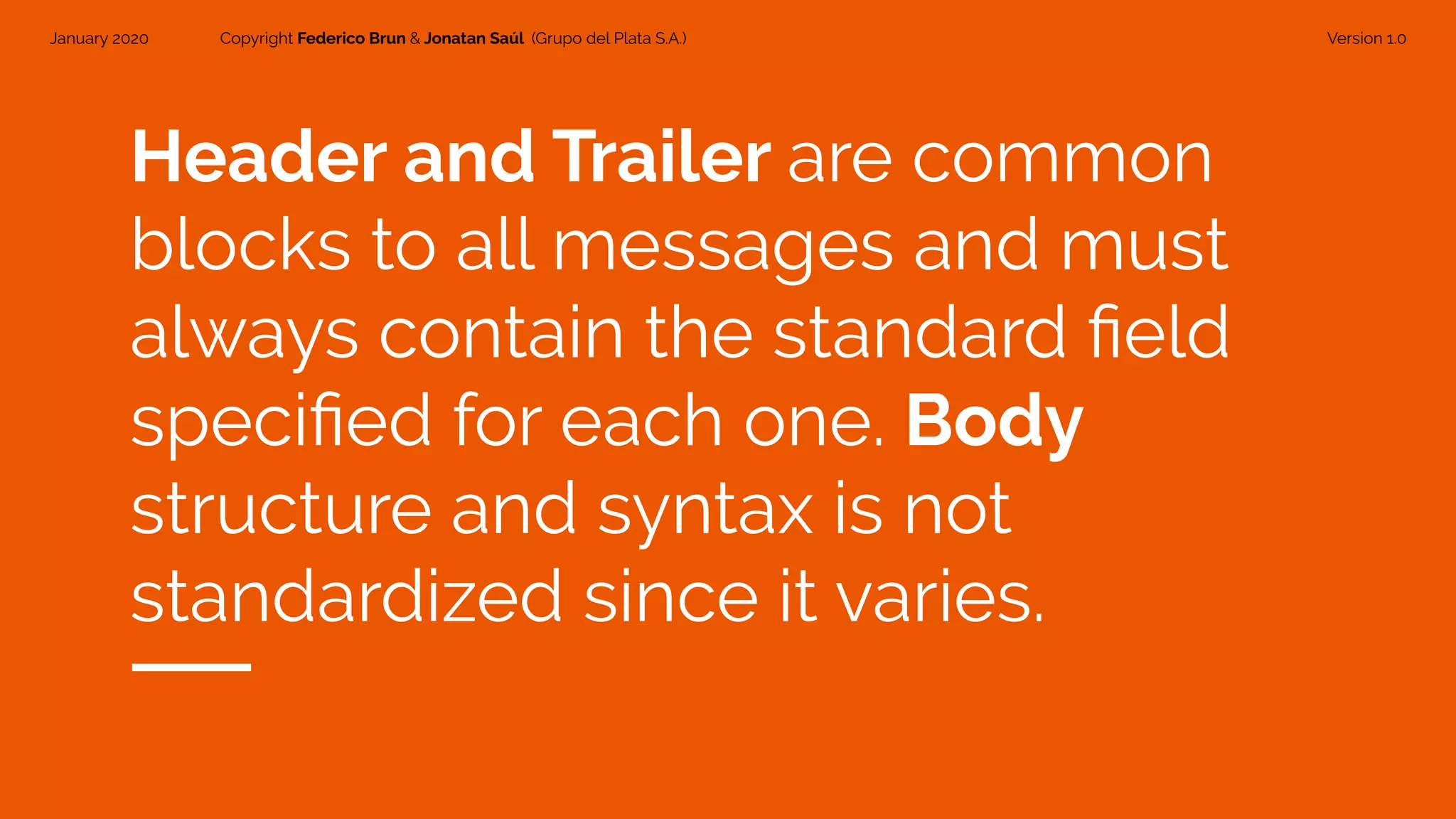 January 2020 Copyright Federico Brun & Jonatan Saúl (Grupo del Plata S.A.) Version 1.0
Header and Trailer are common
blocks to all messages and must
always contain the standard ﬁeld
speciﬁed for each one. Body
structure and syntax is not
standardized since it varies.
 