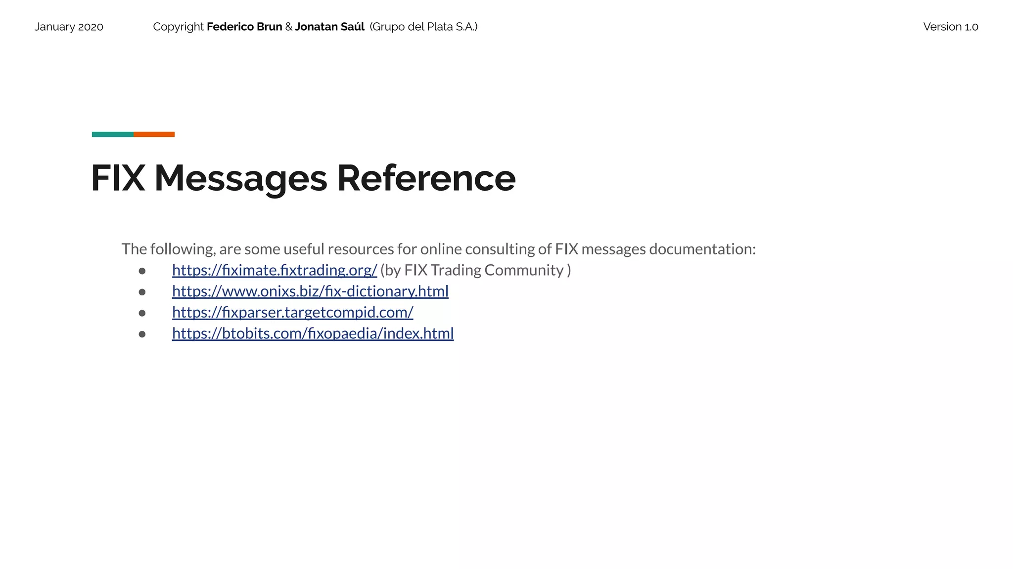 January 2020 Copyright Federico Brun & Jonatan Saúl (Grupo del Plata S.A.) Version 1.0
FIX Messages Reference
The following, are some useful resources for online consulting of FIX messages documentation:
● https://ﬁximate.ﬁxtrading.org/ (by FIX Trading Community )
● https://www.onixs.biz/ﬁx-dictionary.html
● https://ﬁxparser.targetcompid.com/
● https://btobits.com/ﬁxopaedia/index.html
 