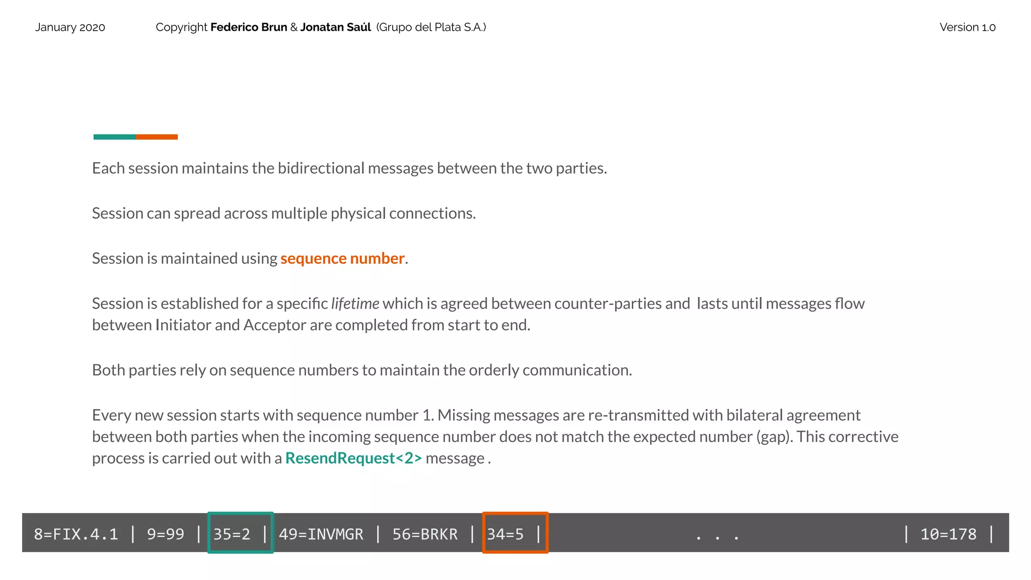 January 2020 Copyright Federico Brun & Jonatan Saúl (Grupo del Plata S.A.) Version 1.0
Each session maintains the bidirectional messages between the two parties.
Session can spread across multiple physical connections.
Session is maintained using sequence number.
Session is established for a speciﬁc lifetime which is agreed between counter-parties and lasts until messages ﬂow
between Initiator and Acceptor are completed from start to end.
Both parties rely on sequence numbers to maintain the orderly communication.
Every new session starts with sequence number 1. Missing messages are re-transmitted with bilateral agreement
between both parties when the incoming sequence number does not match the expected number (gap). This corrective
process is carried out with a ResendRequest<2> message .
8=FIX.4.1 | 9=99 | 35=2 | 49=INVMGR | 56=BRKR | 34=5 | . . . | 10=178 |
 