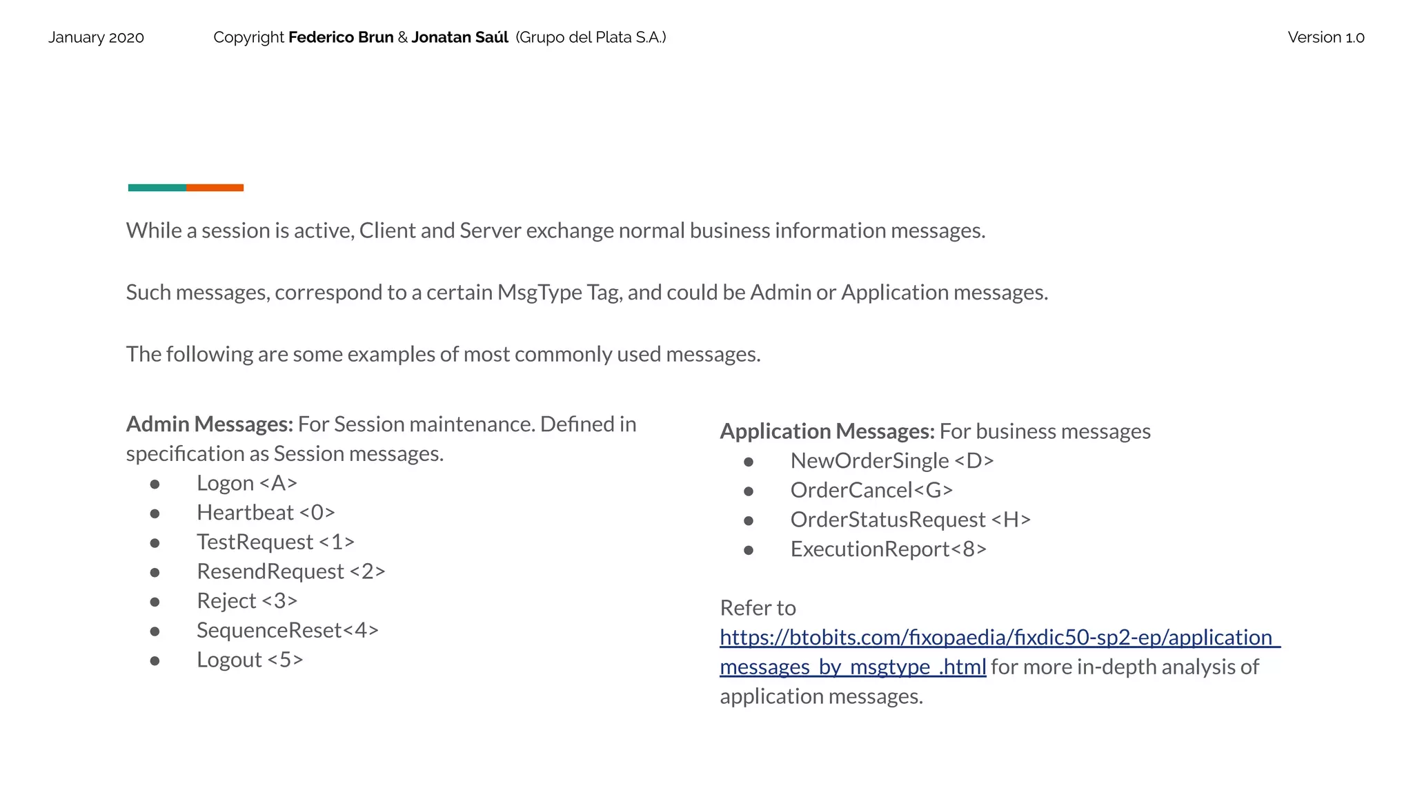 January 2020 Copyright Federico Brun & Jonatan Saúl (Grupo del Plata S.A.) Version 1.0
While a session is active, Client and Server exchange normal business information messages.
Such messages, correspond to a certain MsgType Tag, and could be Admin or Application messages.
The following are some examples of most commonly used messages.
Admin Messages: For Session maintenance. Deﬁned in
speciﬁcation as Session messages.
● Logon <A>
● Heartbeat <0>
● TestRequest <1>
● ResendRequest <2>
● Reject <3>
● SequenceReset<4>
● Logout <5>
Application Messages: For business messages
● NewOrderSingle <D>
● OrderCancel<G>
● OrderStatusRequest <H>
● ExecutionReport<8>
Refer to
https://btobits.com/ﬁxopaedia/ﬁxdic50-sp2-ep/application_
messages_by_msgtype_.html for more in-depth analysis of
application messages.
 