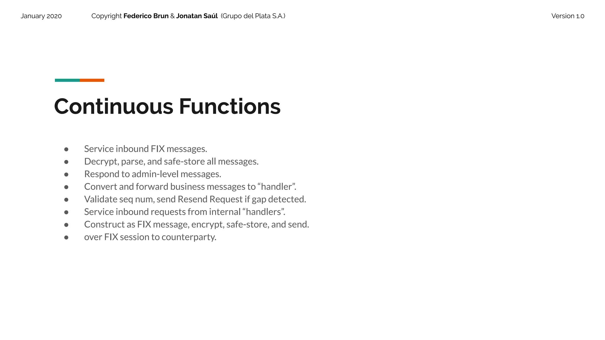 January 2020 Copyright Federico Brun & Jonatan Saúl (Grupo del Plata S.A.) Version 1.0
Continuous Functions
● Service inbound FIX messages.
● Decrypt, parse, and safe-store all messages.
● Respond to admin-level messages.
● Convert and forward business messages to “handler”.
● Validate seq num, send Resend Request if gap detected.
● Service inbound requests from internal “handlers”.
● Construct as FIX message, encrypt, safe-store, and send.
● over FIX session to counterparty.
 