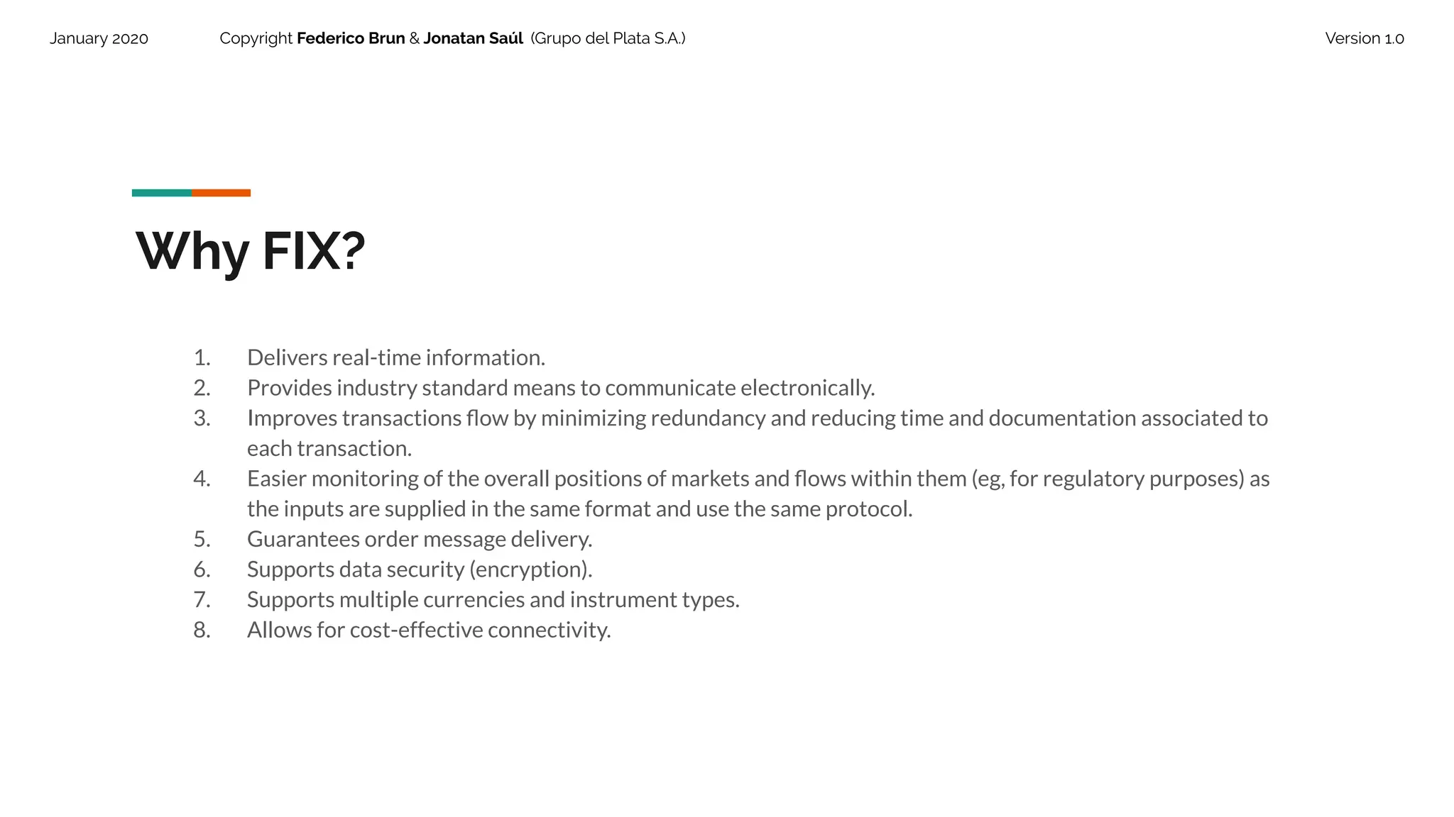 January 2020 Copyright Federico Brun & Jonatan Saúl (Grupo del Plata S.A.) Version 1.0
Why FIX?
1. Delivers real-time information.
2. Provides industry standard means to communicate electronically.
3. Improves transactions ﬂow by minimizing redundancy and reducing time and documentation associated to
each transaction.
4. Easier monitoring of the overall positions of markets and ﬂows within them (eg, for regulatory purposes) as
the inputs are supplied in the same format and use the same protocol.
5. Guarantees order message delivery.
6. Supports data security (encryption).
7. Supports multiple currencies and instrument types.
8. Allows for cost-effective connectivity.
 