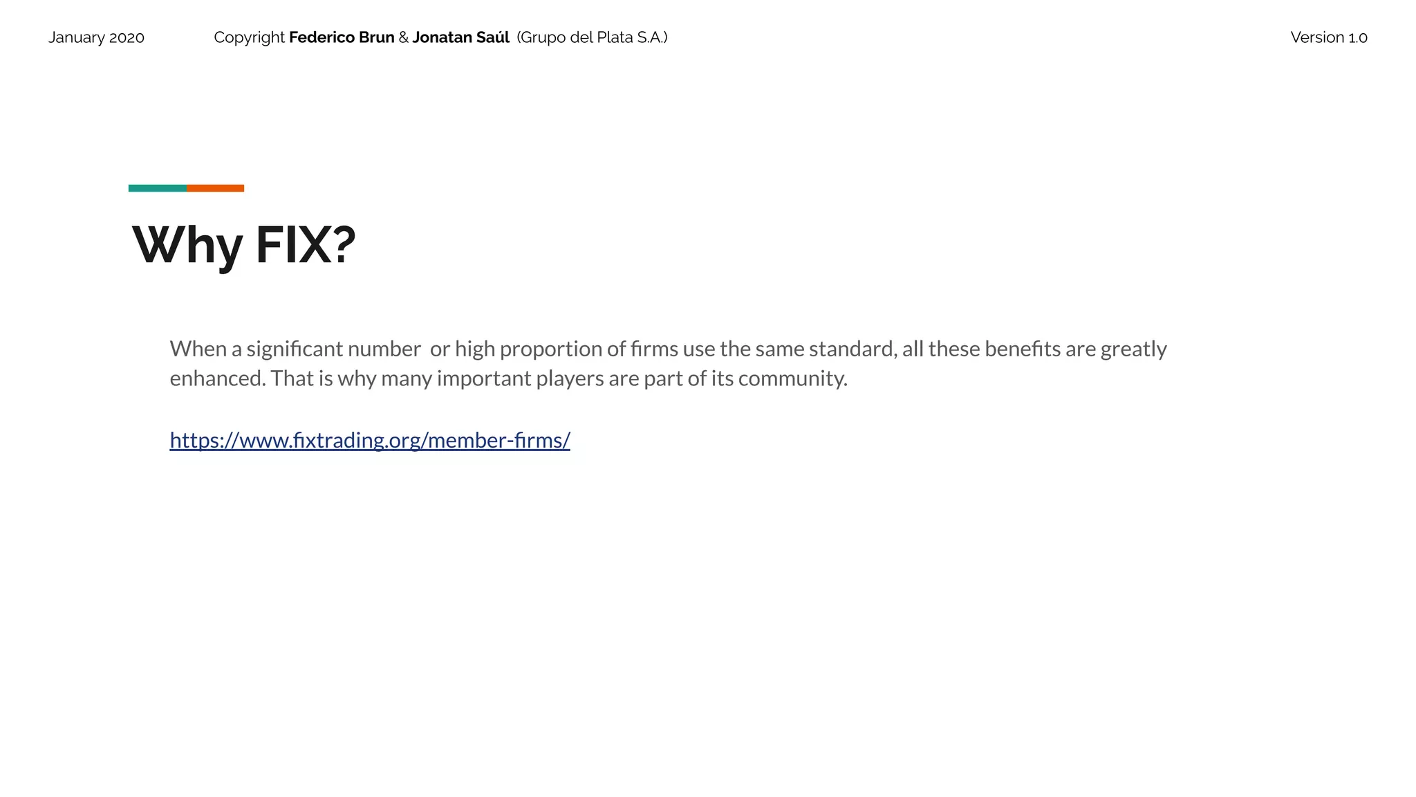 January 2020 Copyright Federico Brun & Jonatan Saúl (Grupo del Plata S.A.) Version 1.0
Why FIX?
When a signiﬁcant number or high proportion of ﬁrms use the same standard, all these beneﬁts are greatly
enhanced. That is why many important players are part of its community.
https://www.ﬁxtrading.org/member-ﬁrms/
 