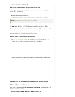 Or when QuickBooks software is running
Early signs and symptoms of QuickBooks error 1334
Identifying the QuickBooks install error 1334 becomes easy with the help of below signs and
symptoms. Let us have a look:
In case the system freezes again and again
Or if the operating system runs pretty slow
You can also identify this error when the operating system isn’t responding slow to the inputs.
See Also: Methods to resolve the QuickBooks error code 1712
Triggers and fixes of QuickBooks install error code 1334
There can be certain factors triggering the QuickBooks update error 1334, and also each factor has
its respective solution. Let us explore the causes and fixes individually in detail:
Cause 1: Incomplete installation of QuickBooks
Solution: Perform a Clean installation of QuickBooks
You can clean install QuickBooks desktop by uninstalling or reinstalling Windows. This erases the
unsaved data from computer’s hard drive and the system will be starting afresh.
You can rather clean install Windows to clean out all the junk and unnecessary log files accumulated
on the system over the time from web surfing and other usage.
Cause 2: Third party program maliciously deleted QB related files
Solution: Adding and removing program
You can add or remove program to fix the QuickBooks error code 1334. The steps involved in this
particular process are as follows:
Start off with pressing Windows key and type in MSconfig in the search bar.
 