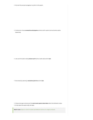 Kick start the process by logging in as admin to the system.
Furthermore, choose accessories and programs and also opt for system tools and restore option
respectively.
Later, pick the option stating restore my PC with an earlier date and hit next.
Move ahead by selecting a restoration point list and hit next.
Choose next again and also pick the most recent system restore date within the verification screen.
At last reboot the system after the repair.
Read it also: Steps to install multiple QuickBooks versions on single computer
 