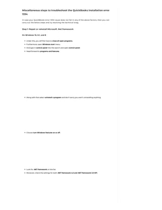 Miscellaneous steps to troubleshoot the QuickBooks installation error
1334
In case your QuickBooks error 1334 cause does not fall in any of the above factors, then you can
carry out the below steps and try resolving the technical snag.
Step 1: Repair or reinstall Microsoft .Net framework
On Windows 10, 8.1, and 8
Under this, you will first have to close all open programs.
Furthermore, open Windows start menu.
And type in control panel into the search and open control panel.
Head forward to programs and features.
Along with that select uninstall a program and don’t worry you aren’t uninstalling anything.
Choose turn Windows features on or off.
Look for .NET framework on the list.
Moreover, check the settings for both .NET framework 4.5 and .NET framework 3.5 SP1.
 