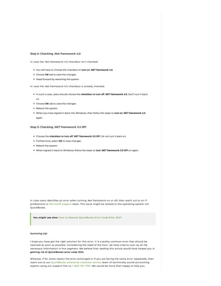 Step 2: Checking .Net framework 4.5
In case the .Net framework 4.5 checkbox isn’t checked:
You will have to choose the checkbox to turn on .NET framework 4.5
Choose OK tab to save the changes.
Head forward by restarting the system.
In case the .Net framework 4.5 checkbox is already checked:
In such a case, users should choose the checkbox to turn off .NET framework 4.5. Don’t turn it back
on.
Choose OK tab to save the changes.
Reboot the system.
When you have signed in back into Windows, then follow the steps to turn on .NET framework 4.5
again.
Step 3: Checking .NET framework 3.5 SP1
Choose the checkbox to turn off .NET framework 3.5 SP1. Do not turn it back on.
Furthermore, select OK to save changes.
Reboot the system.
When signed in back to Windows, follow the steps to turn .NET framework 3.5 SP1 on again.
In case users identifies an error when turning .Net framework on or off, then reach out to an IT
professional or Microsoft support team. This issue might be related to the operating system not
QuickBooks.
You might see also: How to Resolve QuickBooks Error Code 6144, 304?
Summing Up!
I hope you have got the right solution for this error. It is a pretty common error that should be
resolved as soon as possible. Considering the need of the hour, we have tried to sum up all the
necessary information in this segment. We believe that reading this article would have helped you in
getting rid of QuickBooks error code 1334.
Whereas, if for some reason the error prolonged or if you are facing the same error repeatedly, then
reach out to our QuickBooks enterprise customer service team of technically sound accounting
experts using our support line i.e. 1-800-761-1787. We would be more than happy to help you.
 
 