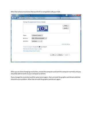 After that select a resolution that you think its compatible with your VGA 
After you are done changing resolutions, restart the computer and start the computer normally and you 
should be able to work on your computer as before. 
If you change the resolution and the same occurs again, then uninstall the graphic card drivers and that 
should fix your problem. After that reinstall the graphic card drivers again. 
