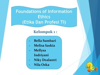 Kelompok 1 :
- Bella Sumbari
- Melisa Saskia
- Mellysa
Indriyani
- Niky Dealastri
- Nila Oska
Foundations of Information
Ethics
(Etika Dan Profesi TI)
 