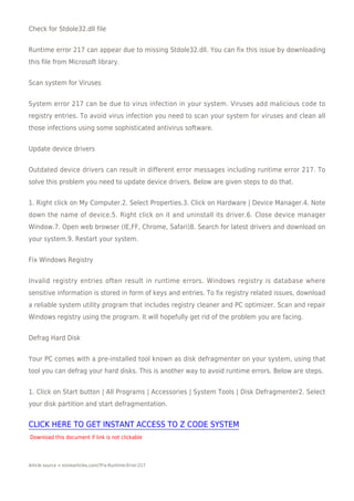 Check for Stdole32.dll file


Runtime error 217 can appear due to missing Stdole32.dll. You can fix this issue by downloading
this file from Microsoft library.


Scan system for Viruses


System error 217 can be due to virus infection in your system. Viruses add malicious code to
registry entries. To avoid virus infection you need to scan your system for viruses and clean all
those infections using some sophisticated antivirus software.


Update device drivers


Outdated device drivers can result in different error messages including runtime error 217. To
solve this problem you need to update device drivers. Below are given steps to do that.


1. Right click on My Computer.2. Select Properties.3. Click on Hardware | Device Manager.4. Note
down the name of device.5. Right click on it and uninstall its driver.6. Close device manager
Window.7. Open web browser (IE,FF, Chrome, Safari)8. Search for latest drivers and download on
your system.9. Restart your system.


Fix Windows Registry


Invalid registry entries often result in runtime errors. Windows registry is database where
sensitive information is stored in form of keys and entries. To fix registry related issues, download
a reliable system utility program that includes registry cleaner and PC optimizer. Scan and repair
Windows registry using the program. It will hopefully get rid of the problem you are facing.


Defrag Hard Disk


Your PC comes with a pre-installed tool known as disk defragmenter on your system, using that
tool you can defrag your hard disks. This is another way to avoid runtime errors. Below are steps.


1. Click on Start button | All Programs | Accessories | System Tools | Disk Defragmenter2. Select
your disk partition and start defragmentation.


CLICK HERE TO GET INSTANT ACCESS TO Z CODE SYSTEM
Download this document if link is not clickable




Article source = ezinearticles.com/?Fix-Runtime-Error-217
 