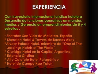 EXPERIENCIA Con trayectoria internacional turística hotelera Desarrollo de funciones operativas en mandos medios y Gerencia en emprendimientos de 5 y 4 estrellas :   *  Sheraton Son Vida de Mallorca, España * Sheraton Hotel & Towers de Buenos Aires *Alvear Palace Hotel, miembro de “One of The  Leadings Hotels of The World”  * Claridge Hotel en la Capital Argentina. * Estancia Cristina * Alto Calafate Hotel Patagónico * Hotel de Campo Kau Yatun 