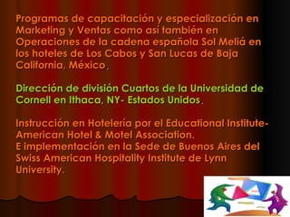 Programas de capacitación y especialización en Marketing y Ventas como así también en Operaciones de la cadena española Sol Meliá en los hoteles de Los Cabos y San Lucas de Baja California, México .  Dirección de división Cuartos de la Universidad de Cornell en Ithaca, NY- Estados Unidos .  Instrucción en Hotelería por el Educational Institute- American Hotel & Motel Association.  E implementación en la Sede de Buenos Aires del Swiss American Hospitality Institute de Lynn University.  
