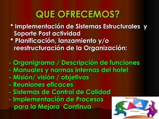 QUE OFRECEMOS?   * Implementación de   Sistemas Estructurales  y Soporte Post actividad * Planificación, lanzamiento y/o  reestructuración de la Organización: - Organigrama / Descripción de funciones - Manuales y normas internas del hotel - Misión/ visión / objetivos  - Reuniones eficaces  - Sistemas de Control de Calidad - Implementación de Procesos para la Mejora  Continua 