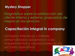 Mystery Shopper   Diagnóstico sobre la satisfacción del cliente interno y externo, propuestas de mejora en los servicios      Capacitación integral in company Jornadas intensivas y talleres personalizados adaptados a los requerimientos y necesidades de los sectores operativos 