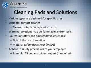 Cleaning Pads and Solutions
• Various types are designed for specific uses
• Example: contact cleaner
   – Cleans contacts on expansion cards
• Warning: solutions may be flammable and/or toxic
• Sources of safety and emergency instructions:
   – Side of the can of solution
   – Material safety data sheet (MSDS)
• Adhere to safety procedures of your employer
   – Example: fill out an accident report (if required)


                                10
 