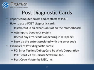 Post Diagnostic Cards
• Report computer errors and conflicts at POST
• How to use a POST diagnostic card:
   – Install card in an expansion slot on the motherboard
   – Attempt to boot your system
   – Record any error codes appearing in LED panel
   – Look up the entry associated with the error code
• Examples of Post diagnostic cards:
   – PCI Error Testing/Debug Card by Winic Corporation
   – POST card V3 by Unicore Software, Inc.
   – Post Code Master by MSD, Inc.

                              12
 