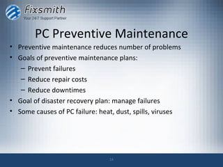 PC Preventive Maintenance
• Preventive maintenance reduces number of problems
• Goals of preventive maintenance plans:
   – Prevent failures
   – Reduce repair costs
   – Reduce downtimes
• Goal of disaster recovery plan: manage failures
• Some causes of PC failure: heat, dust, spills, viruses




                                14
 