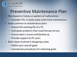 Preventive Maintenance Plan
• Plan based on history or pattern of malfunctions
   – Example: PCs in dusty areas need more maintenance
• Goals common to maintenance plans
   – Extend the working life of a PC
   – Anticipate problems that could disrupt service
   – Ensure data is secure and backed up
   – Provide support to PC users
• Basic steps involved in designing a plan
   – Define your overall goals
   – Incorporate procedures for achieving goals

                            17
 