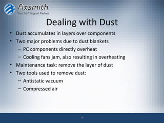 Dealing with Dust
• Dust accumulates in layers over components
• Two major problems due to dust blankets
   – PC components directly overheat
   – Cooling fans jam, also resulting in overheating
• Maintenance task: remove the layer of dust
• Two tools used to remove dust:
   – Antistatic vacuum
   – Compressed air




                               18
 