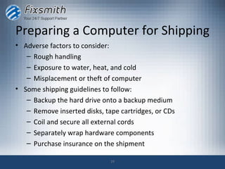 Preparing a Computer for Shipping
• Adverse factors to consider:
   – Rough handling
   – Exposure to water, heat, and cold
   – Misplacement or theft of computer
• Some shipping guidelines to follow:
   – Backup the hard drive onto a backup medium
   – Remove inserted disks, tape cartridges, or CDs
   – Coil and secure all external cords
   – Separately wrap hardware components
   – Purchase insurance on the shipment

                              19
 